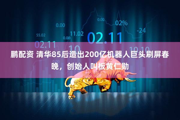 鹏配资 清华85后造出200亿机器人巨头刷屏春晚，创始人叫板黄仁勋