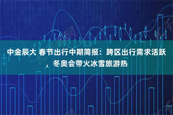 中金辰大 春节出行中期简报：跨区出行需求活跃，冬奥会带火冰雪旅游热