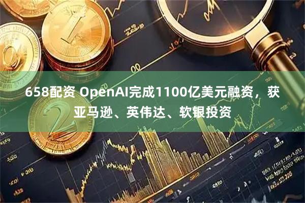 658配资 OpenAI完成1100亿美元融资，获亚马逊、英伟达、软银投资
