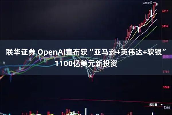 联华证券 OpenAI宣布获“亚马逊+英伟达+软银”1100亿美元新投资