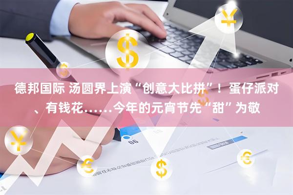 德邦国际 汤圆界上演“创意大比拼”！蛋仔派对、有钱花……今年的元宵节先“甜”为敬