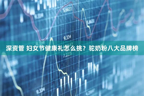深资管 妇女节健康礼怎么挑？驼奶粉八大品牌榜