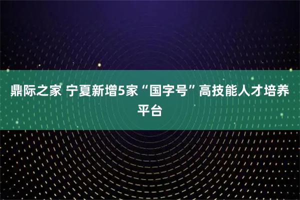 鼎际之家 宁夏新增5家“国字号”高技能人才培养平台