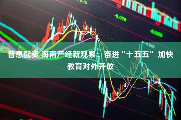 普患配资 海南产经新观察：奋进“十五五” 加快教育对外开放