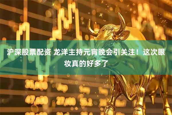 沪深股票配资 龙洋主持元宵晚会引关注！这次眼妆真的好多了