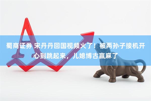 蜀商证券 宋丹丹回国视频火了！被两孙子接机开心到跳起来，儿媳博古赢麻了