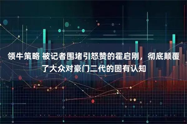 领牛策略 被记者围堵引怒赞的霍启刚，彻底颠覆了大众对豪门二代的固有认知
