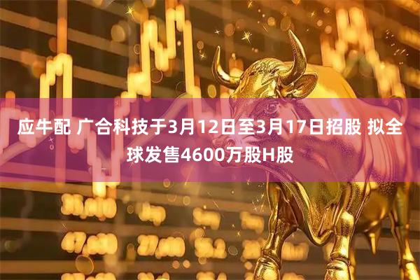 应牛配 广合科技于3月12日至3月17日招股 拟全球发售4600万股H股