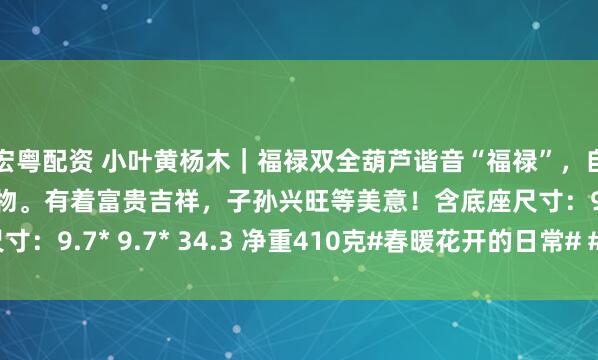 宏粤配资 小叶黄杨木｜福禄双全葫芦谐音“福禄”，自古就被认为是吉祥之物。有着富贵吉祥，子孙兴旺等美意！含底座尺寸：9.7* 9.7* 34.3 净重410克#春暖花开的日常# #黄杨木雕#