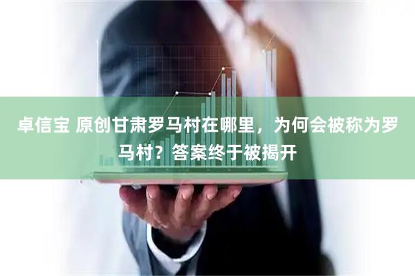 卓信宝 原创甘肃罗马村在哪里，为何会被称为罗马村？答案终于被揭开