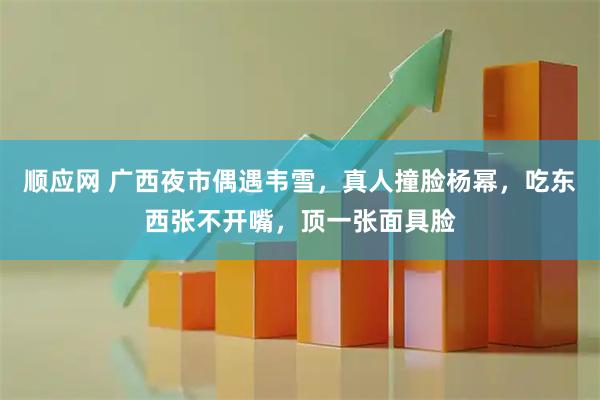 顺应网 广西夜市偶遇韦雪，真人撞脸杨幂，吃东西张不开嘴，顶一张面具脸