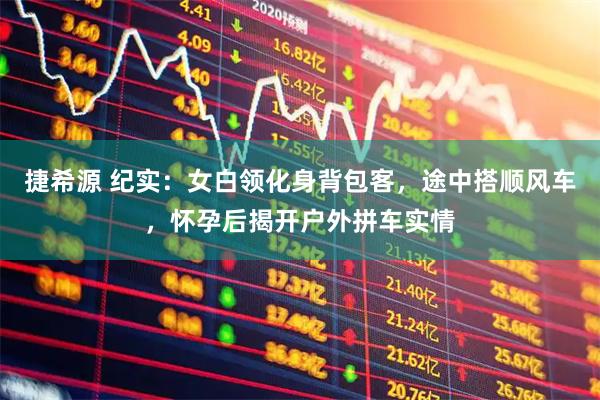 捷希源 纪实：女白领化身背包客，途中搭顺风车，怀孕后揭开户外拼车实情