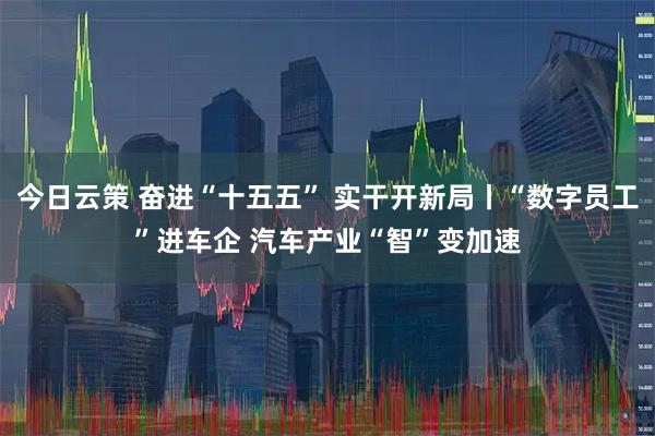 今日云策 奋进“十五五” 实干开新局丨“数字员工”进车企 汽车产业“智”变加速