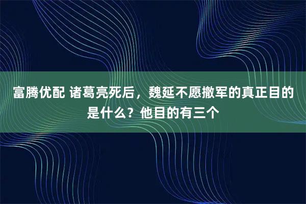 富腾优配 诸葛亮死后，魏延不愿撤军的真正目的是什么？他目的有三个