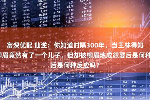 富深优配 仙逆：你知道时隔300年，当王林得知自己和柳眉竟然有了一个儿子，但却被柳眉炼成怨婴后是何种反应吗？
