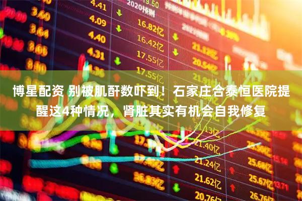 博星配资 别被肌酐数吓到！石家庄合泰恒医院提醒这4种情况，肾脏其实有机会自我修复