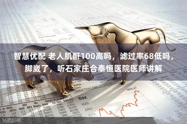 智慧优配 老人肌酐100高吗，滤过率68低吗，脚崴了，听石家庄合泰恒医院医师讲解