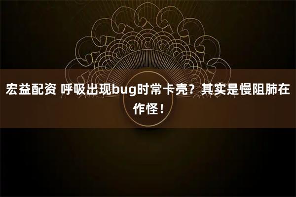宏益配资 呼吸出现bug时常卡壳？其实是慢阻肺在作怪！