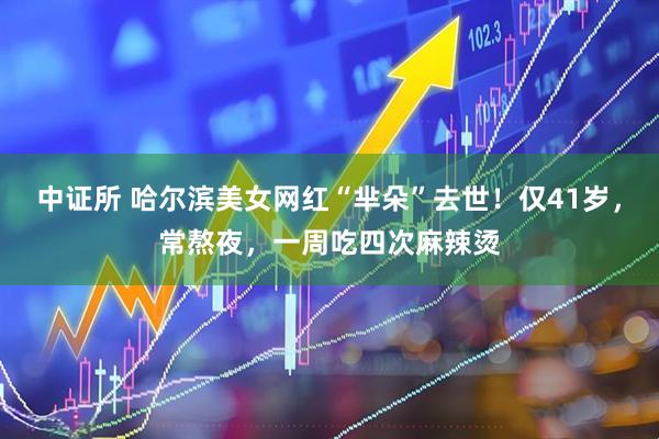 中证所 哈尔滨美女网红“芈朵”去世！仅41岁，常熬夜，一周吃四次麻辣烫