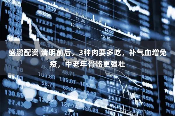盛鹏配资 清明前后，3种肉要多吃，补气血增免疫，中老年骨骼更强壮