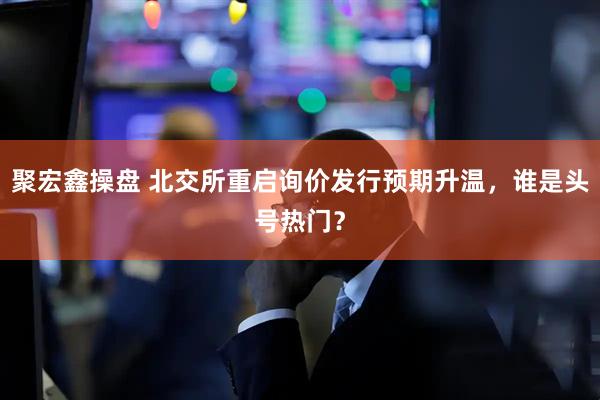 聚宏鑫操盘 北交所重启询价发行预期升温，谁是头号热门？