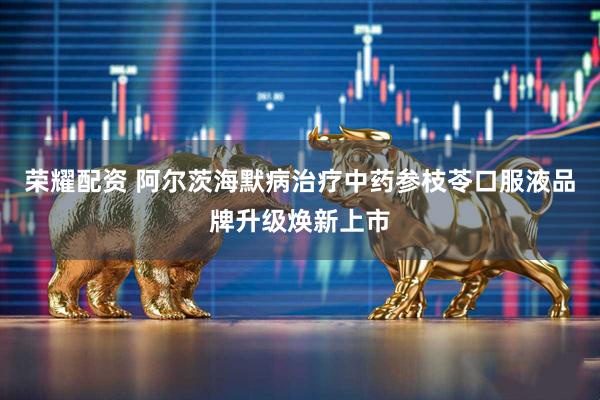 荣耀配资 阿尔茨海默病治疗中药参枝苓口服液品牌升级焕新上市