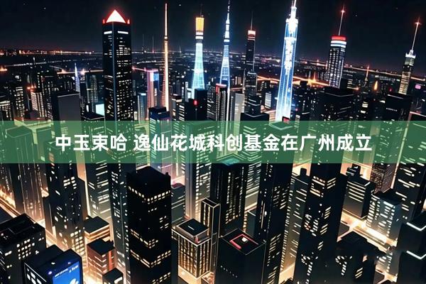 中玉束哈 逸仙花城科创基金在广州成立