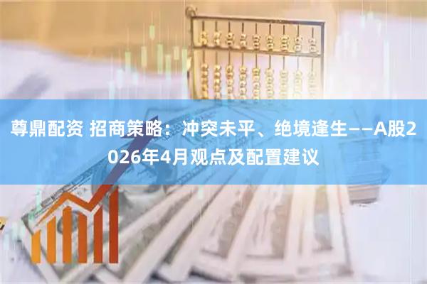 尊鼎配资 招商策略：冲突未平、绝境逢生——A股2026年4月观点及配置建议