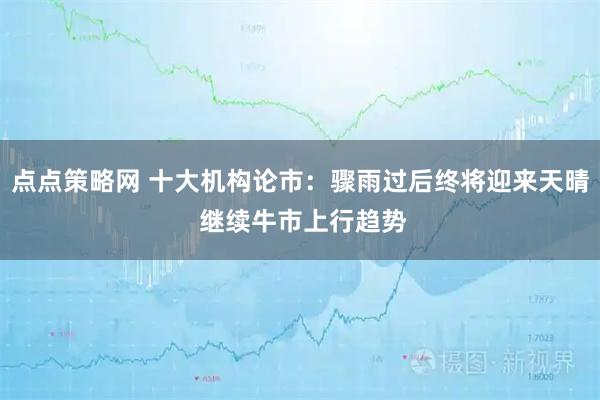 点点策略网 十大机构论市：骤雨过后终将迎来天晴 继续牛市上行趋势