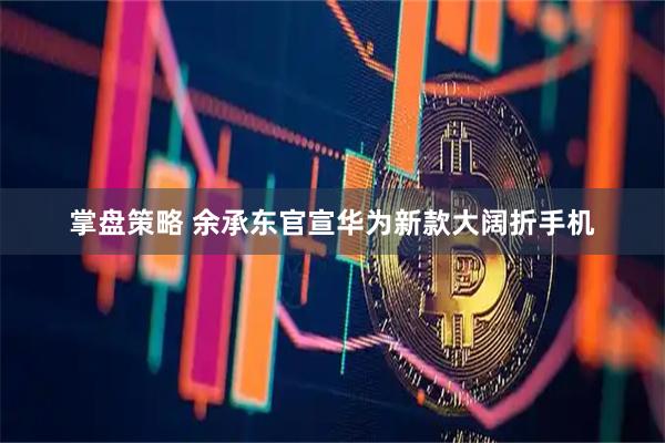 掌盘策略 余承东官宣华为新款大阔折手机