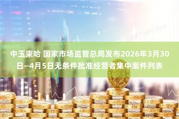 中玉束哈 国家市场监管总局发布2026年3月30日—4月5日无条件批准经营者集中案件列表