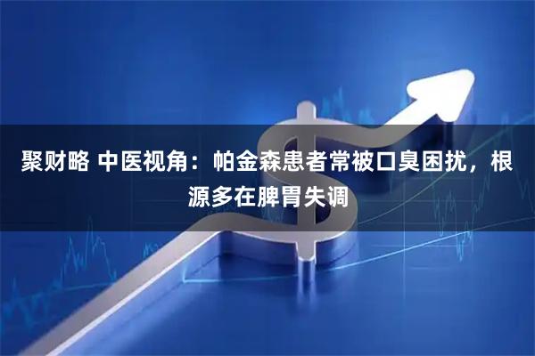 聚财略 中医视角：帕金森患者常被口臭困扰，根源多在脾胃失调