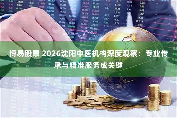 博易股票 2026沈阳中医机构深度观察：专业传承与精准服务成关键