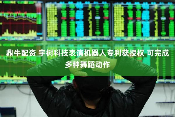 鼎牛配资 宇树科技表演机器人专利获授权 可完成多种舞蹈动作