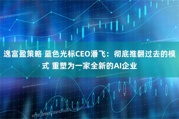逸富盈策略 蓝色光标CEO潘飞：彻底推翻过去的模式 重塑为一家全新的AI企业