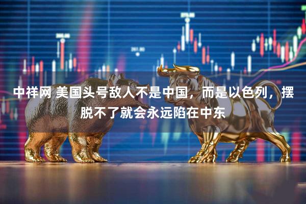 中祥网 美国头号敌人不是中国，而是以色列，摆脱不了就会永远陷在中东