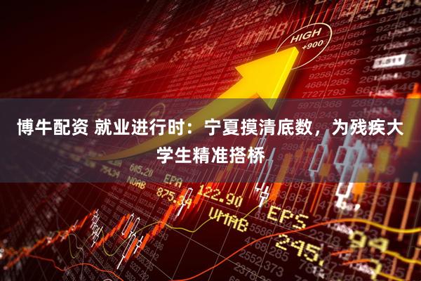 博牛配资 就业进行时：宁夏摸清底数，为残疾大学生精准搭桥