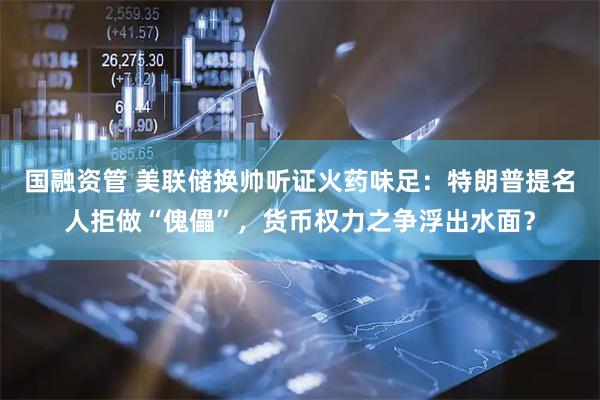 国融资管 美联储换帅听证火药味足：特朗普提名人拒做“傀儡”，货币权力之争浮出水面？