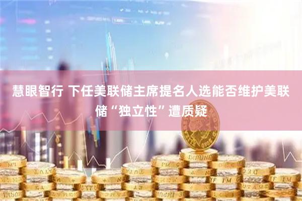 慧眼智行 下任美联储主席提名人选能否维护美联储“独立性”遭质疑