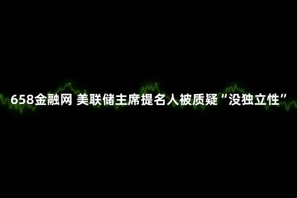 658金融网 美联储主席提名人被质疑“没独立性”