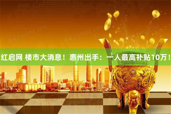 红启网 楼市大消息！惠州出手：一人最高补贴10万！