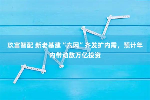 玖富智配 新老基建“六网”齐发扩内需，预计年内带动数万亿投资