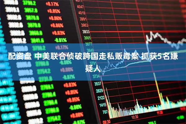 配资盘 中美联合侦破跨国走私贩毒案 抓获5名嫌疑人